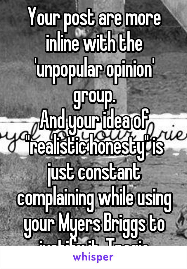 Your post are more inline with the 'unpopular opinion' group.
And your idea of "realistic honesty" is just constant complaining while using your Myers Briggs to justify it. Tragic