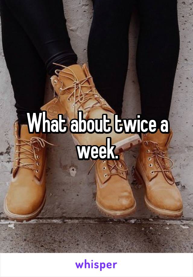 What about twice a week.