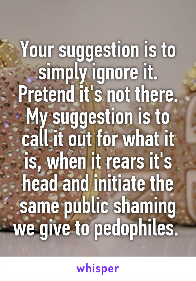 Your suggestion is to simply ignore it. Pretend it's not there. My suggestion is to call it out for what it is, when it rears it's head and initiate the same public shaming we give to pedophiles. 