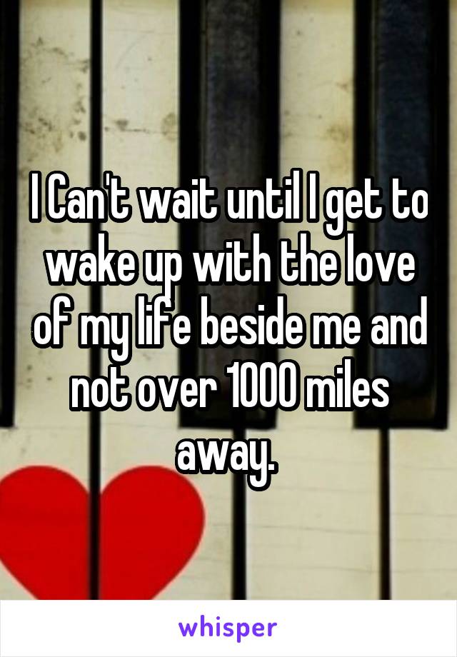 I Can't wait until I get to wake up with the love of my life beside me and not over 1000 miles away. 