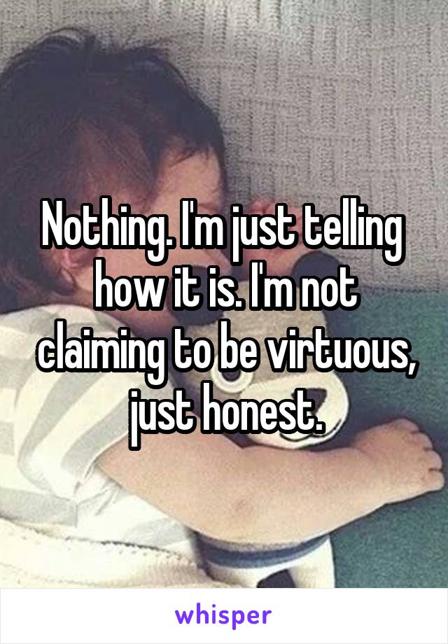 Nothing. I'm just telling  how it is. I'm not claiming to be virtuous, just honest.
