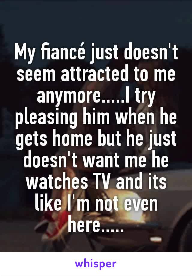 My fiancé just doesn't seem attracted to me anymore.....I try pleasing him when he gets home but he just doesn't want me he watches TV and its like I'm not even here.....