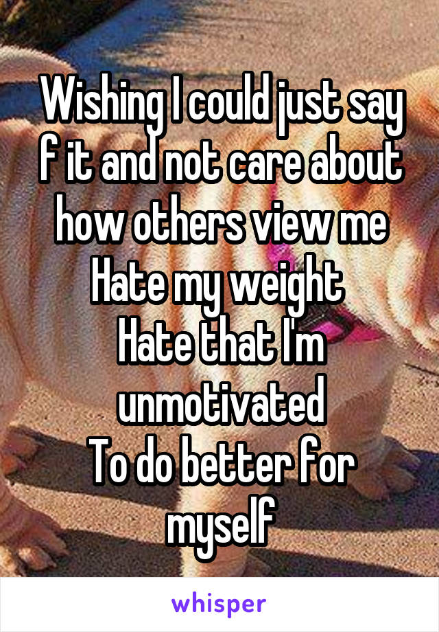 Wishing I could just say f it and not care about how others view me
Hate my weight 
Hate that I'm unmotivated
To do better for myself