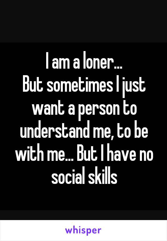 I am a loner...
But sometimes I just want a person to understand me, to be with me... But I have no social skills