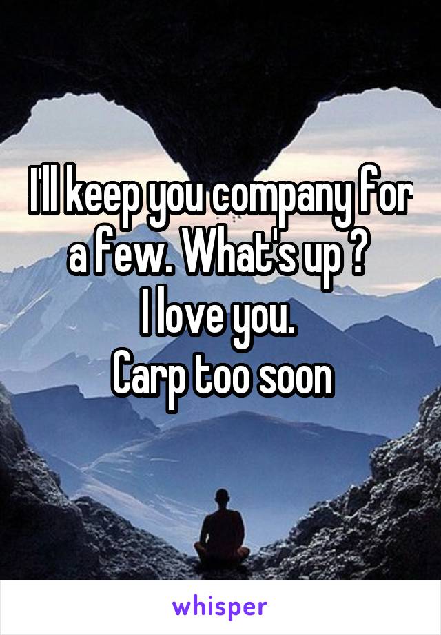 I'll keep you company for a few. What's up ? 
I love you. 
Carp too soon
