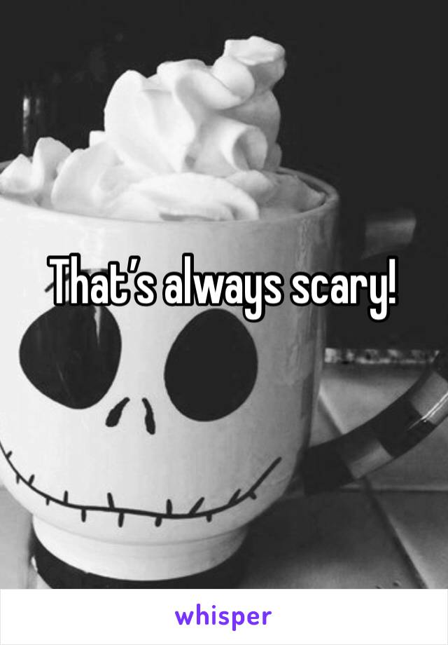 That’s always scary!