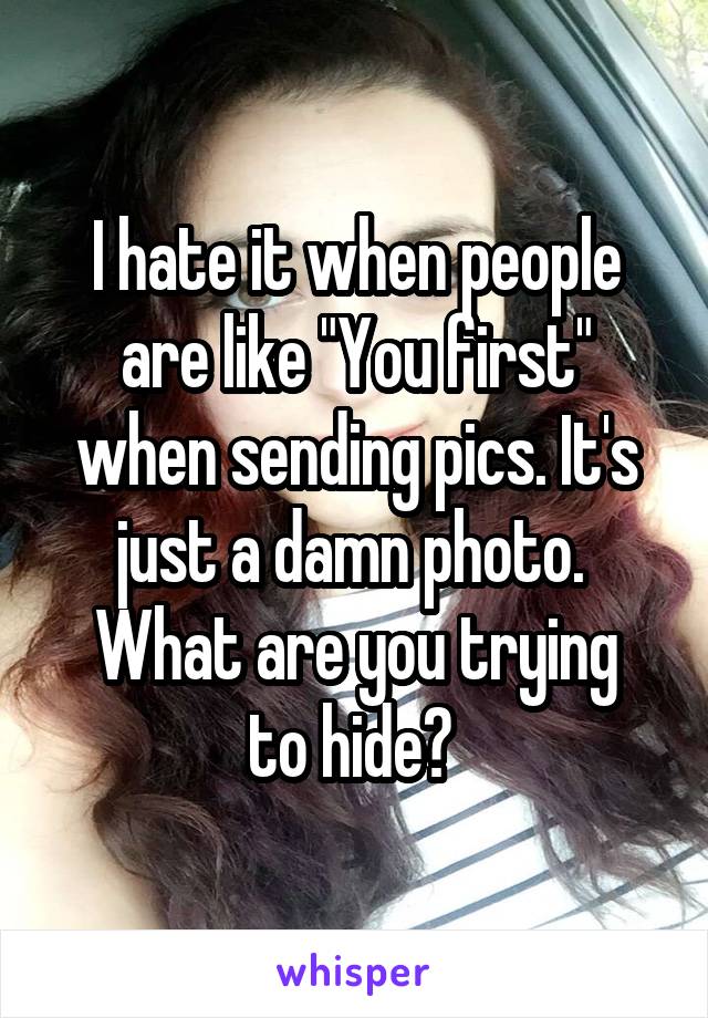 I hate it when people are like "You first" when sending pics. It's just a damn photo. 
What are you trying to hide? 