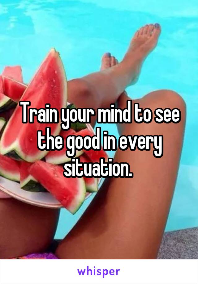 Train your mind to see the good in every situation. 
