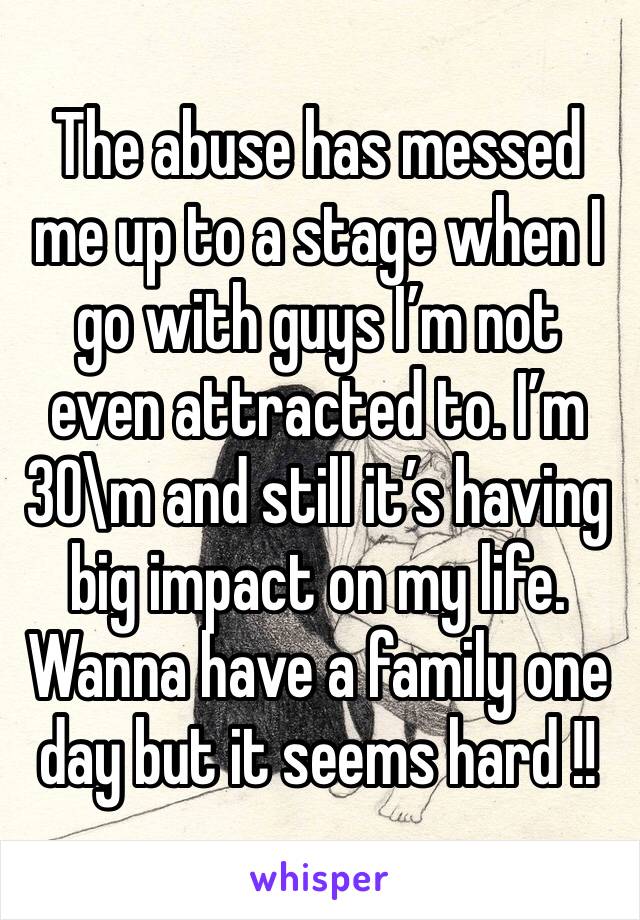 The abuse has messed me up to a stage when I go with guys I’m not even attracted to. I’m 30\m and still it’s having big impact on my life. Wanna have a family one day but it seems hard !!