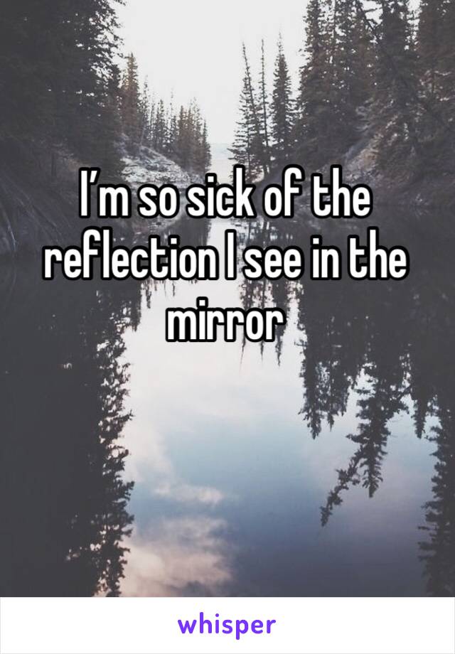 I’m so sick of the reflection I see in the mirror 