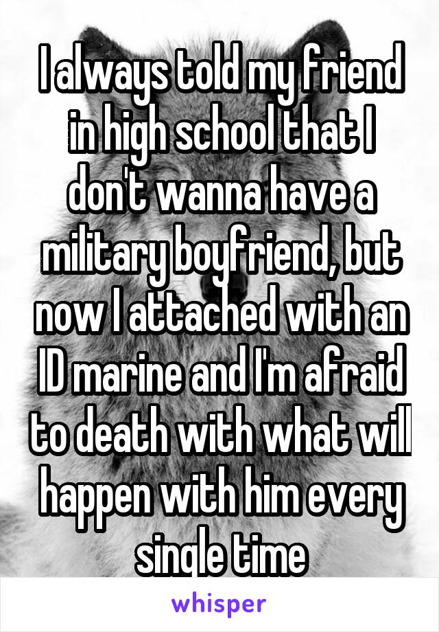I always told my friend in high school that I don't wanna have a military boyfriend, but now I attached with an ID marine and I'm afraid to death with what will happen with him every single time