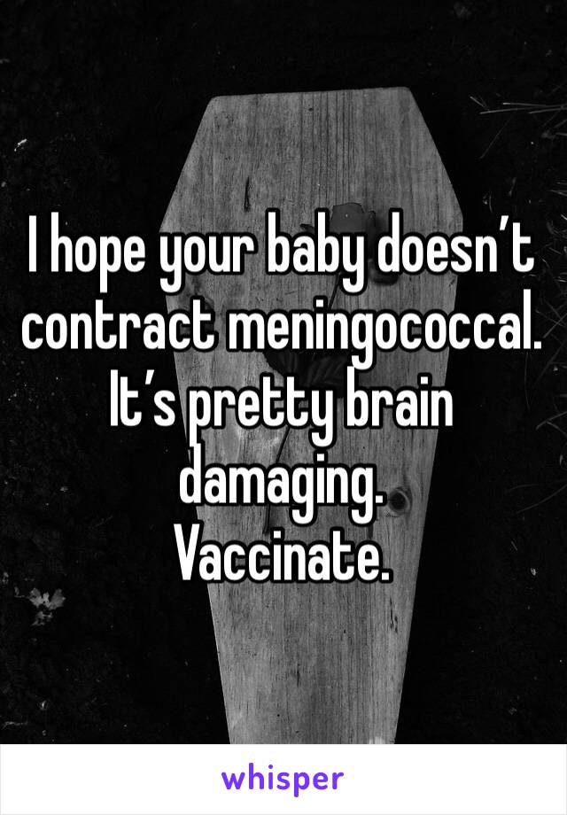 I hope your baby doesn’t contract meningococcal. It’s pretty brain damaging. 
Vaccinate.