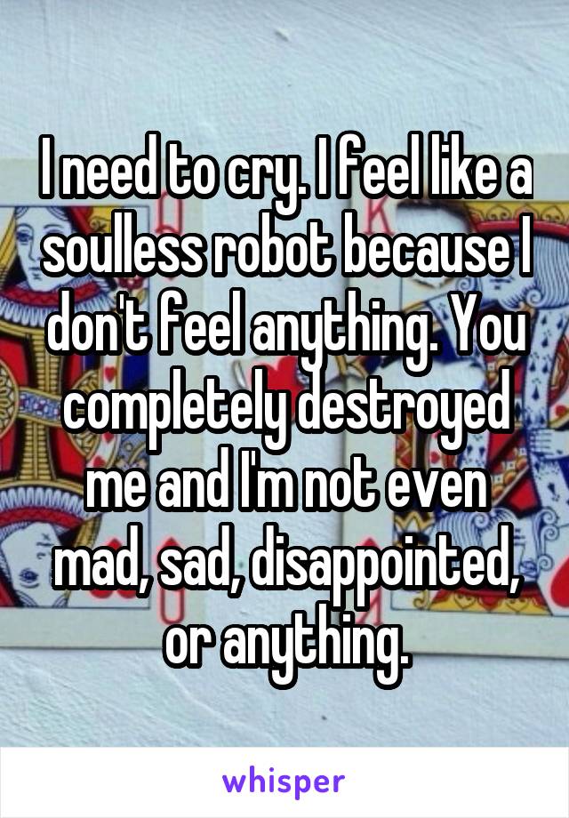 I need to cry. I feel like a soulless robot because I don't feel anything. You completely destroyed me and I'm not even mad, sad, disappointed, or anything.