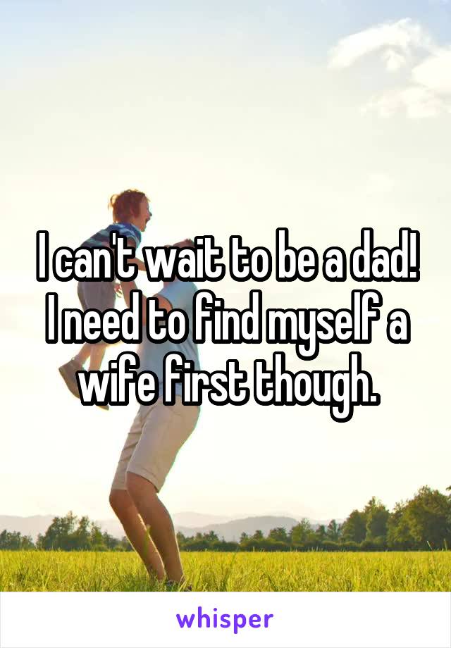 I can't wait to be a dad! I need to find myself a wife first though.