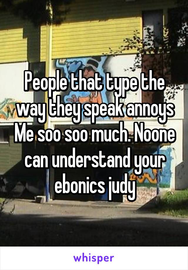 People that type the way they speak annoys Me soo soo much. Noone can understand your ebonics judy