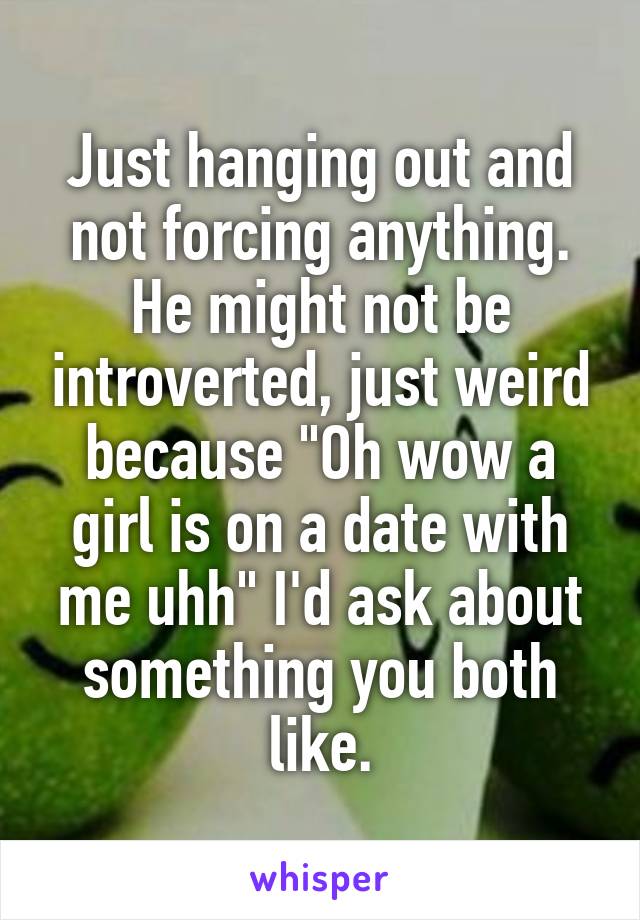 Just hanging out and not forcing anything. He might not be introverted, just weird because "Oh wow a girl is on a date with me uhh" I'd ask about something you both like.