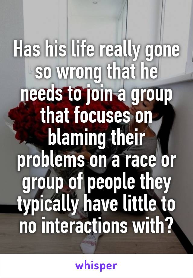 Has his life really gone so wrong that he needs to join a group that focuses on blaming their problems on a race or group of people they typically have little to no interactions with?