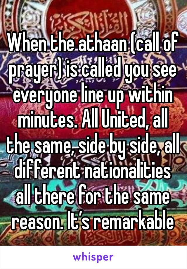 When the athaan (call of prayer) is called you see everyone line up within minutes. All United, all the same, side by side, all different nationalities all there for the same reason. It’s remarkable 