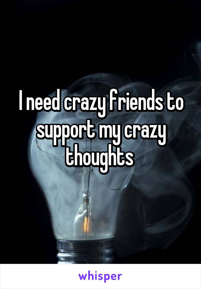 I need crazy friends to
support my crazy thoughts 
