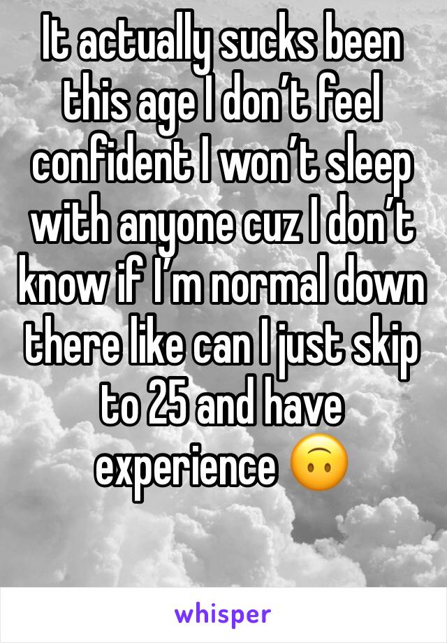 It actually sucks been this age I don’t feel confident I won’t sleep with anyone cuz I don’t know if I’m normal down there like can I just skip to 25 and have experience 🙃