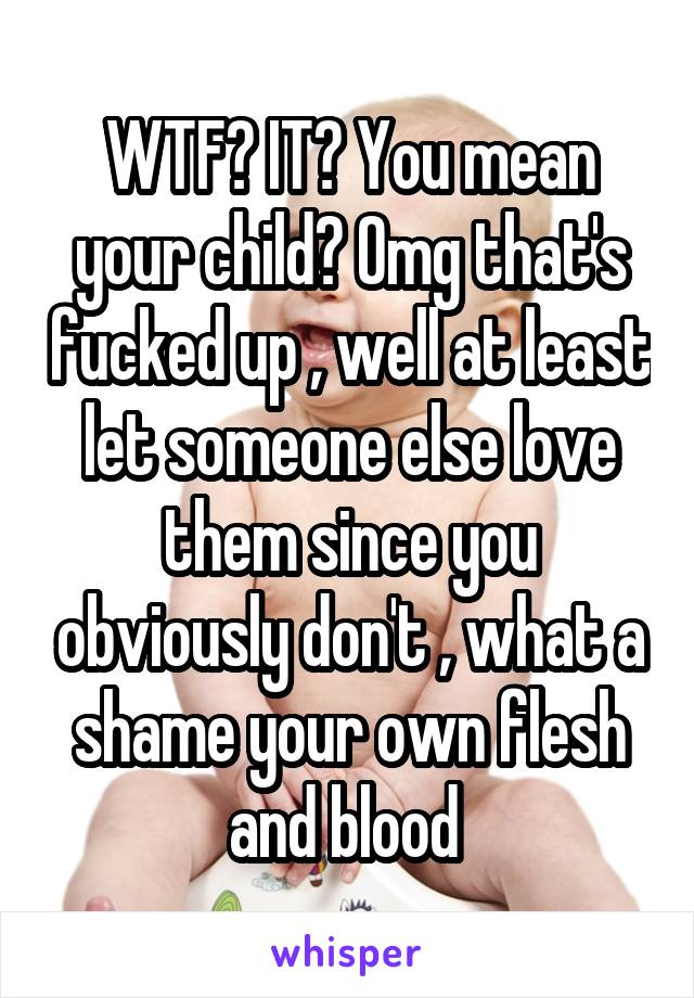 WTF? IT? You mean your child? Omg that's fucked up , well at least let someone else love them since you obviously don't , what a shame your own flesh and blood 