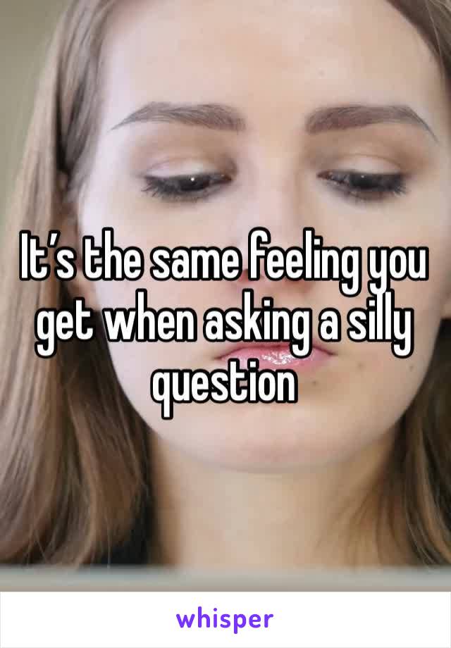 It’s the same feeling you get when asking a silly question