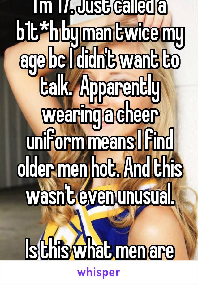 I'm 17. Just called a b1t*h by man twice my age bc I didn't want to talk.  Apparently wearing a cheer uniform means I find older men hot. And this wasn't even unusual.

Is this what men are like?