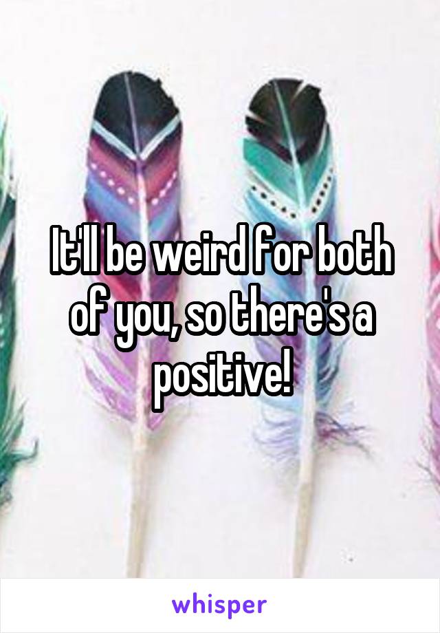 It'll be weird for both of you, so there's a positive!