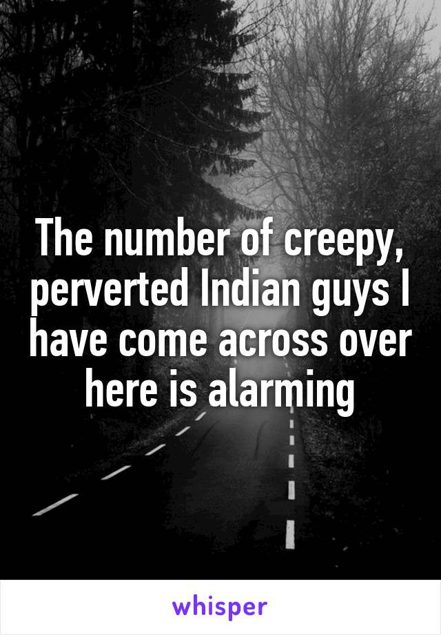 The number of creepy, perverted Indian guys I have come across over here is alarming
