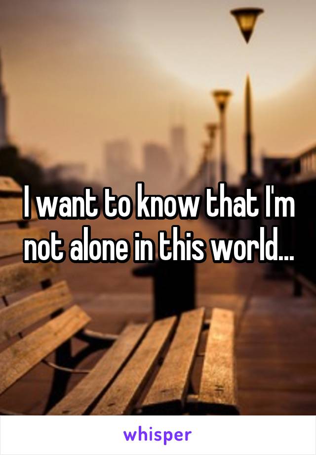 I want to know that I'm not alone in this world...