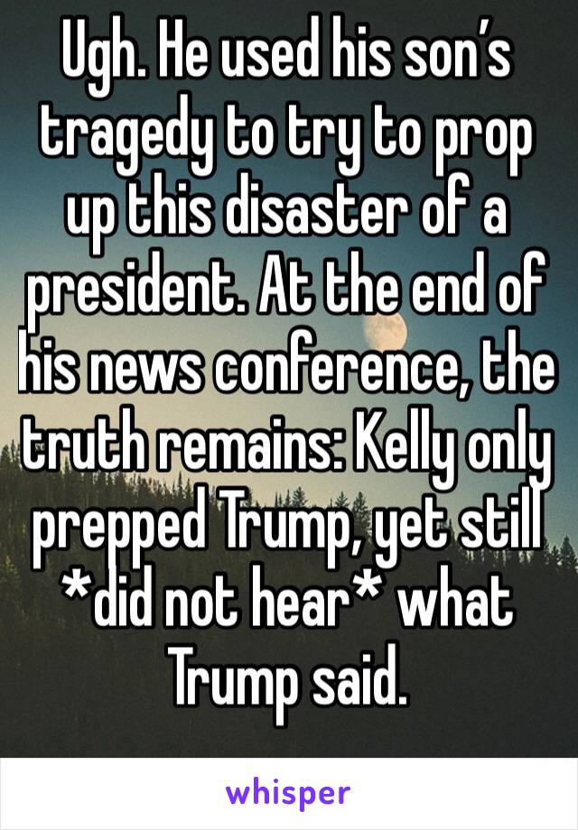 Ugh. He used his son’s tragedy to try to prop up this disaster of a president. At the end of his news conference, the truth remains: Kelly only prepped Trump, yet still *did not hear* what Trump said.