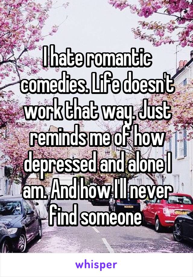 I hate romantic comedies. Life doesn't work that way. Just reminds me of how depressed and alone I am. And how I'll never find someone 