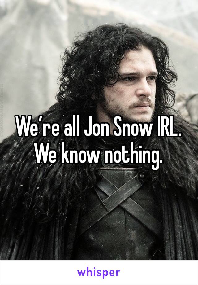 We’re all Jon Snow IRL. We know nothing.