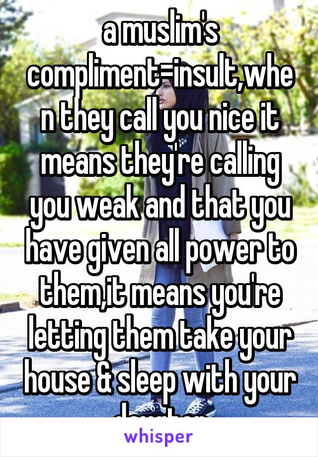 a muslim's compliment=insult,when they call you nice it means they're calling you weak and that you have given all power to them,it means you're letting them take your house & sleep with your daugter