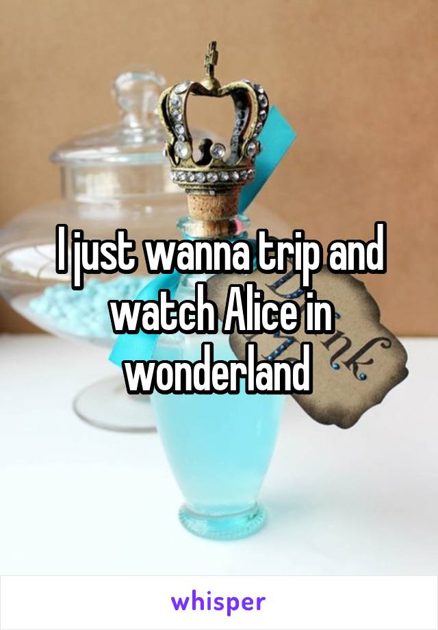 I just wanna trip and watch Alice in wonderland 