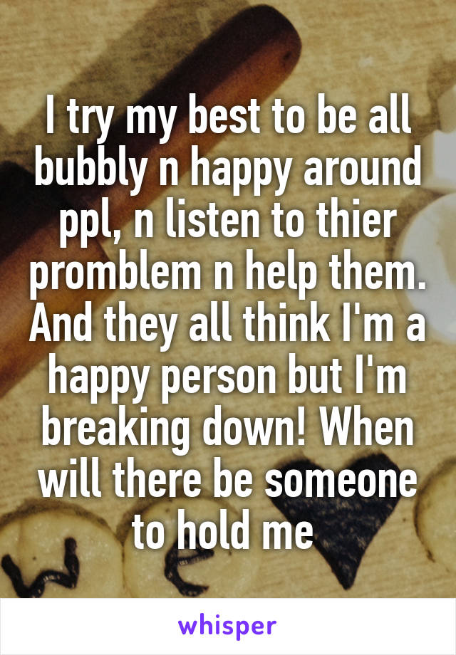 I try my best to be all bubbly n happy around ppl, n listen to thier promblem n help them. And they all think I'm a happy person but I'm breaking down! When will there be someone to hold me 