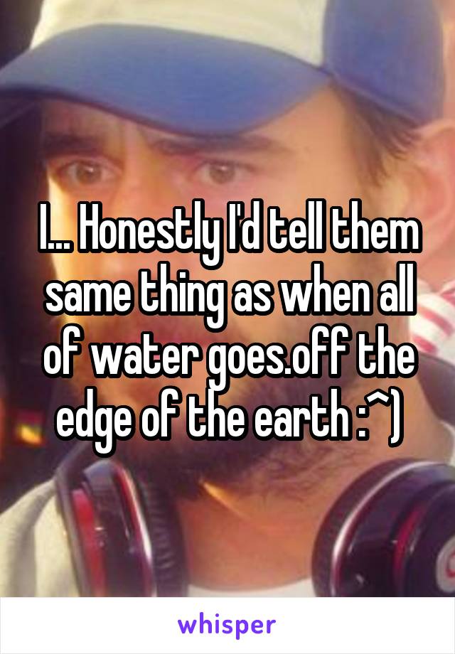 I... Honestly I'd tell them same thing as when all of water goes.off the edge of the earth :^)