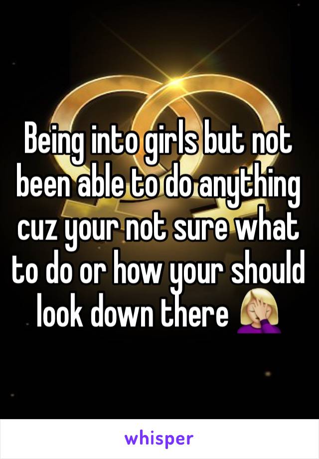 Being into girls but not been able to do anything cuz your not sure what to do or how your should look down there 🤦🏼‍♀️