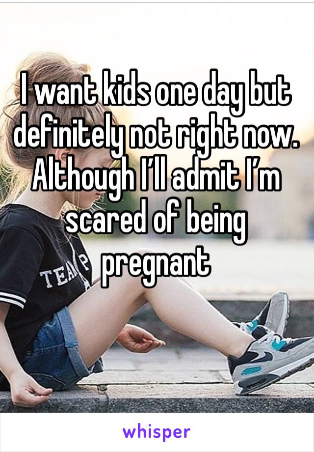 I want kids one day but definitely not right now. Although I’ll admit I’m scared of being pregnant 