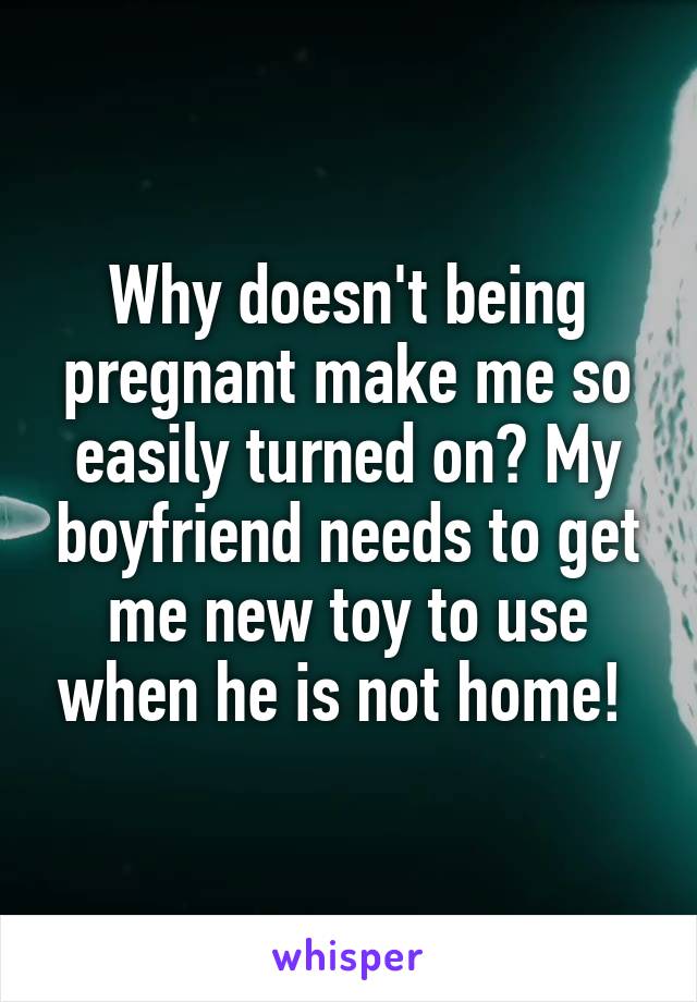 Why doesn't being pregnant make me so easily turned on? My boyfriend needs to get me new toy to use when he is not home! 