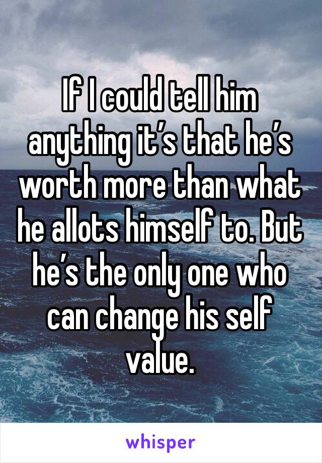 If I could tell him anything it’s that he’s worth more than what he allots himself to. But he’s the only one who can change his self value. 