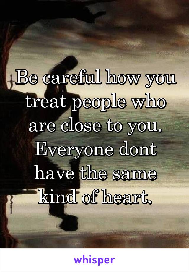 Be careful how you treat people who are close to you. Everyone dont have the same kind of heart.