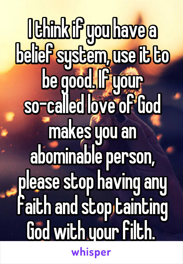 I think if you have a belief system, use it to be good. If your so-called love of God makes you an abominable person, please stop having any faith and stop tainting God with your filth. 