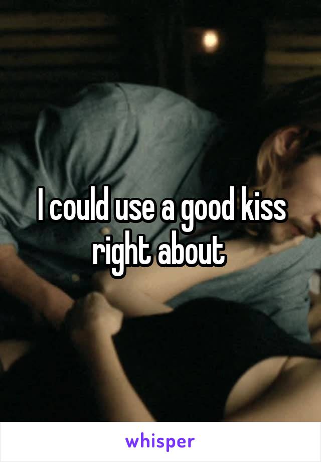 I could use a good kiss right about 