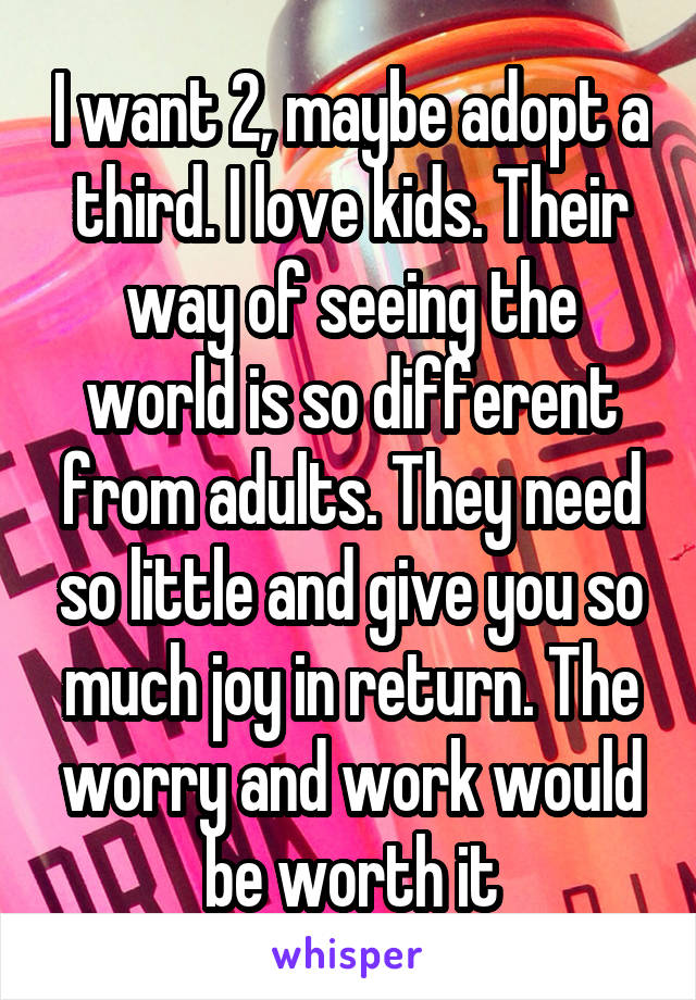 I want 2, maybe adopt a third. I love kids. Their way of seeing the world is so different from adults. They need so little and give you so much joy in return. The worry and work would be worth it