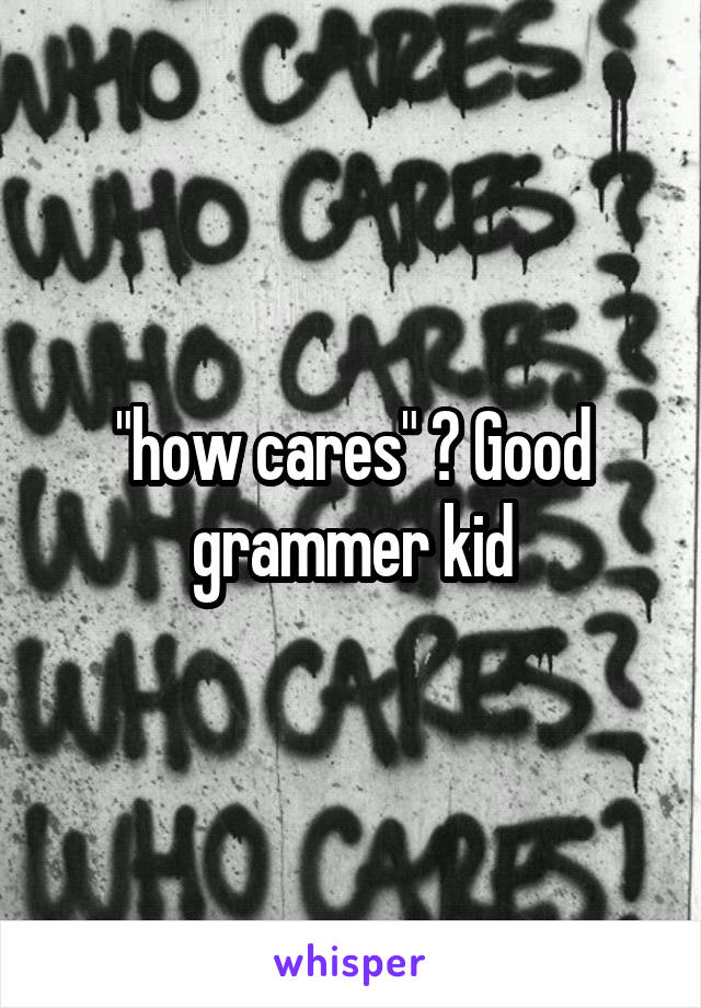 "how cares" ? Good grammer kid
