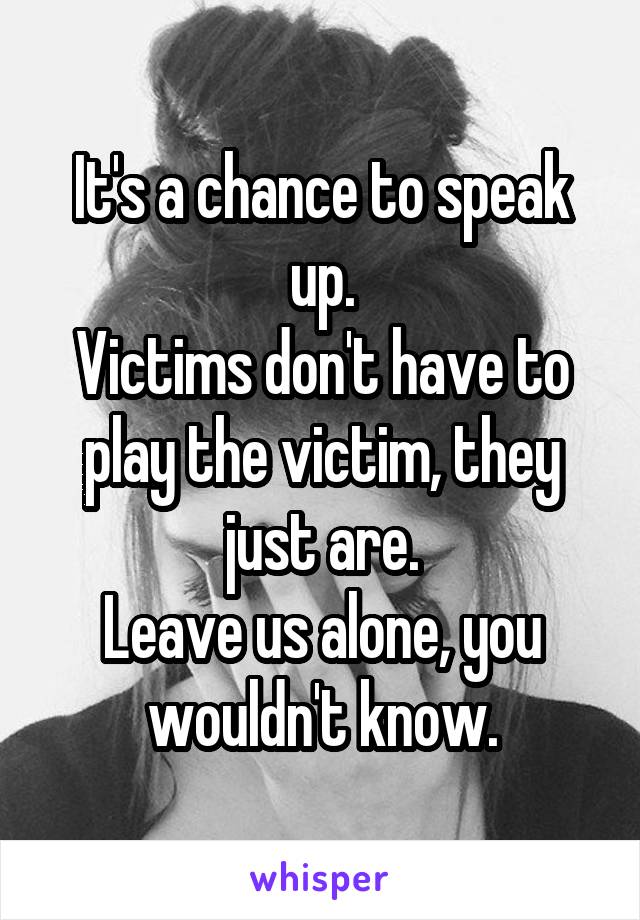 It's a chance to speak up.
Victims don't have to play the victim, they just are.
Leave us alone, you wouldn't know.