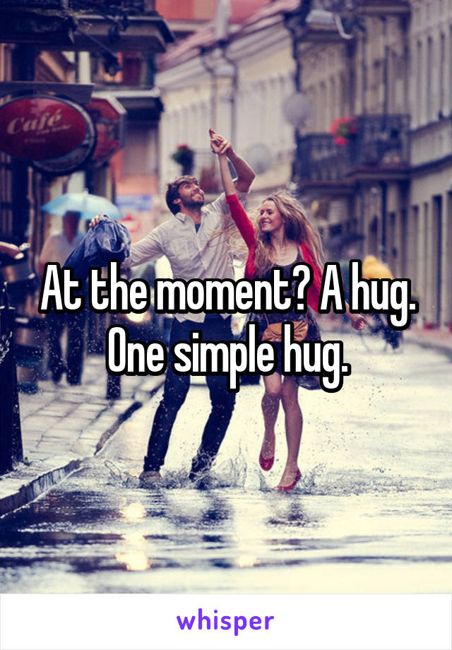 At the moment? A hug. One simple hug.