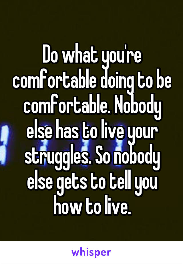 Do what you're comfortable doing to be comfortable. Nobody else has to live your struggles. So nobody else gets to tell you how to live.