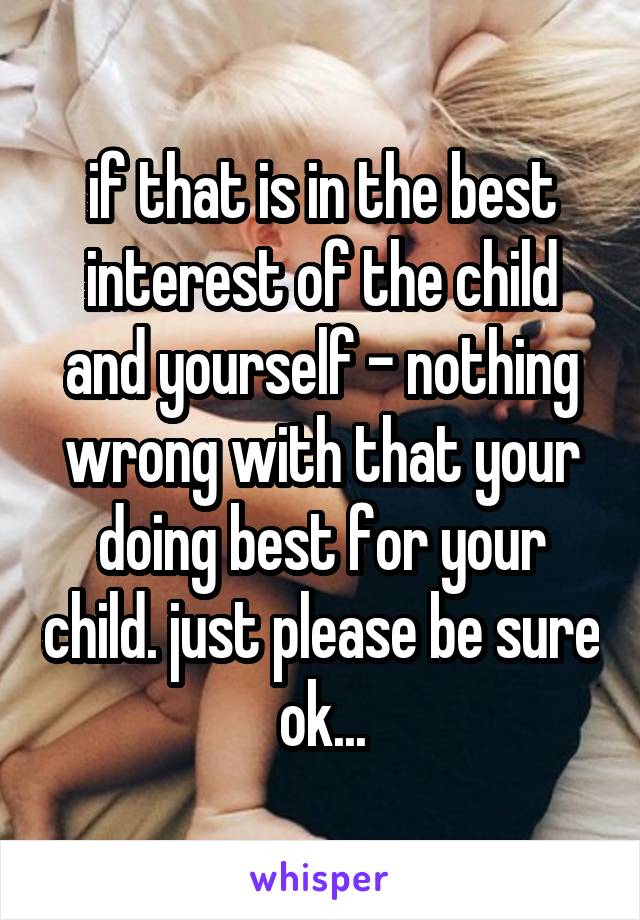 if that is in the best interest of the child and yourself - nothing wrong with that your doing best for your child. just please be sure ok...